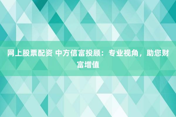 网上股票配资 中方信富投顾：专业视角，助您财富增值