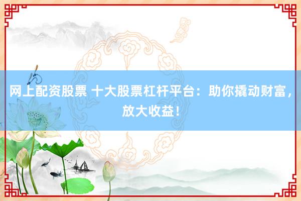 网上配资股票 十大股票杠杆平台：助你撬动财富，放大收益！