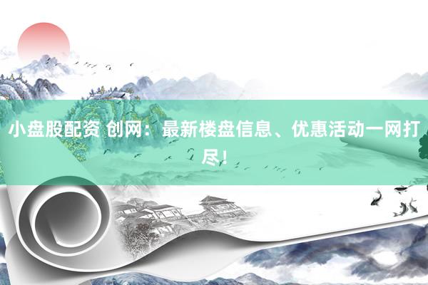 小盘股配资 创网：最新楼盘信息、优惠活动一网打尽！