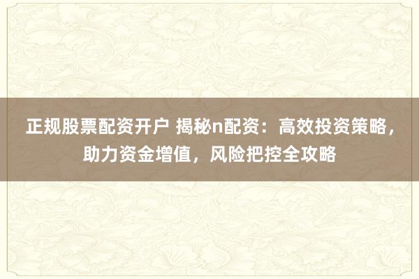 正规股票配资开户 揭秘n配资：高效投资策略，助力资金增值，风险把控全攻略
