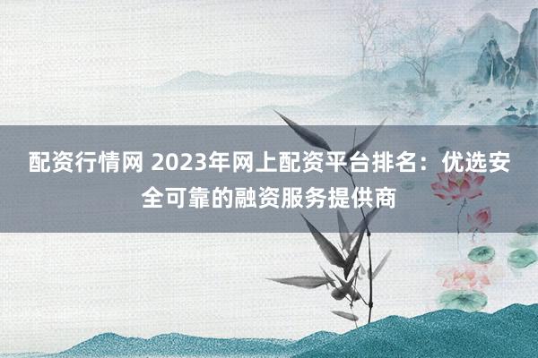 配资行情网 2023年网上配资平台排名：优选安全可靠的融资服务提供商