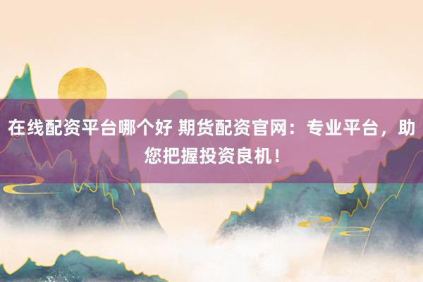 在线配资平台哪个好 期货配资官网：专业平台，助您把握投资良机！