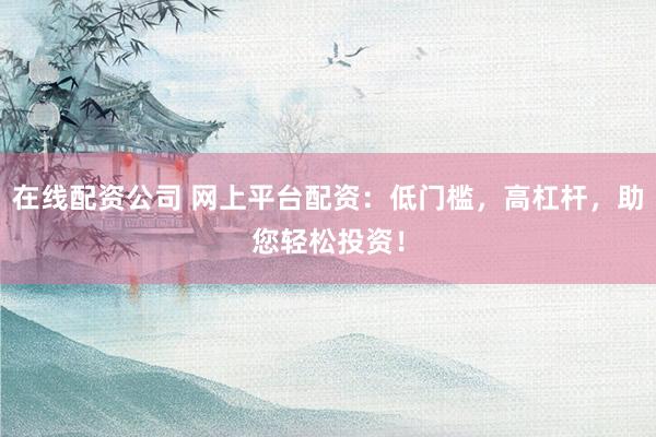 在线配资公司 网上平台配资：低门槛，高杠杆，助您轻松投资！