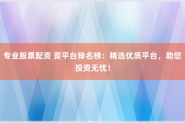 专业股票配资 资平台排名榜：精选优质平台，助您投资无忧！