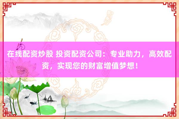 在线配资炒股 投资配资公司：专业助力，高效配资，实现您的财富增值梦想！
