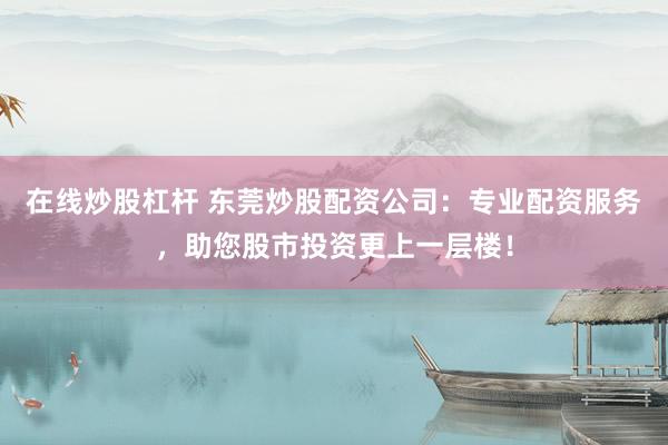 在线炒股杠杆 东莞炒股配资公司：专业配资服务，助您股市投资更上一层楼！