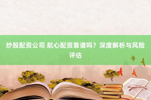 炒股配资公司 航心配资靠谱吗？深度解析与风险评估