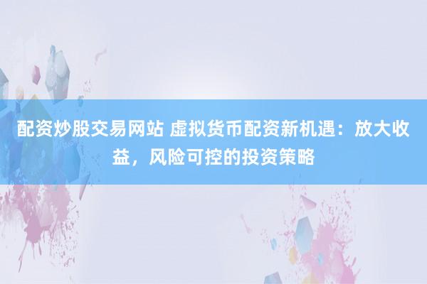 配资炒股交易网站 虚拟货币配资新机遇：放大收益，风险可控的投资策略