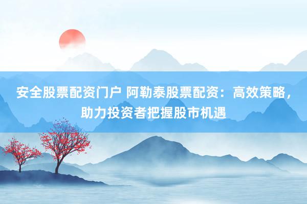 安全股票配资门户 阿勒泰股票配资：高效策略，助力投资者把握股市机遇