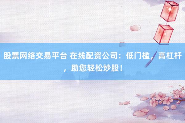 股票网络交易平台 在线配资公司：低门槛，高杠杆，助您轻松炒股！