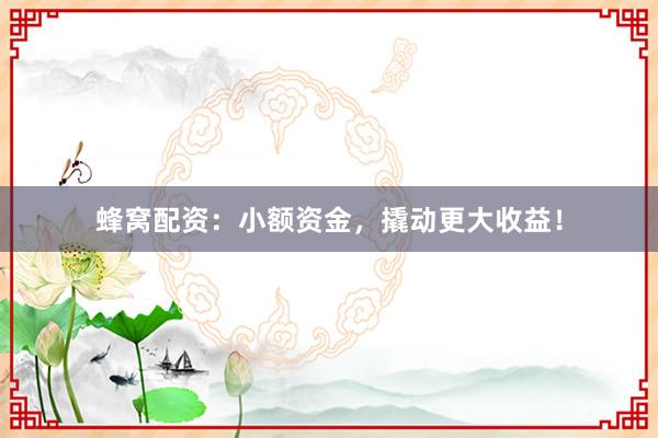 蜂窝配资：小额资金，撬动更大收益！