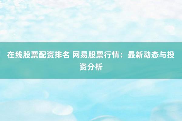 在线股票配资排名 网易股票行情：最新动态与投资分析