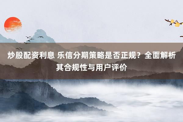 炒股配资利息 乐信分期策略是否正规？全面解析其合规性与用户评价