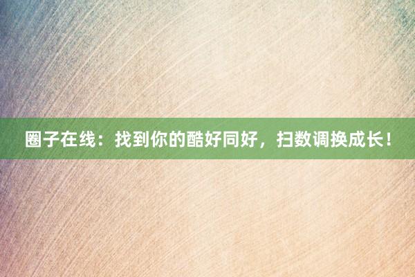 圈子在线：找到你的酷好同好，扫数调换成长！