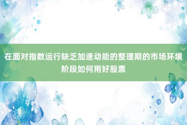 在面对指数运行缺乏加速动能的整理期的市场环境阶段如何用好股票