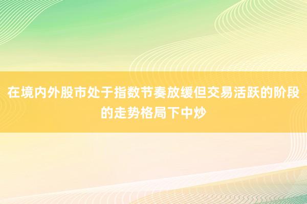 在境内外股市处于指数节奏放缓但交易活跃的阶段的走势格局下中炒