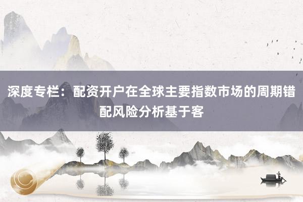 深度专栏：配资开户在全球主要指数市场的周期错配风险分析基于客
