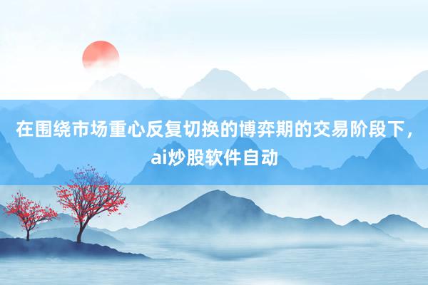 在围绕市场重心反复切换的博弈期的交易阶段下，ai炒股软件自动