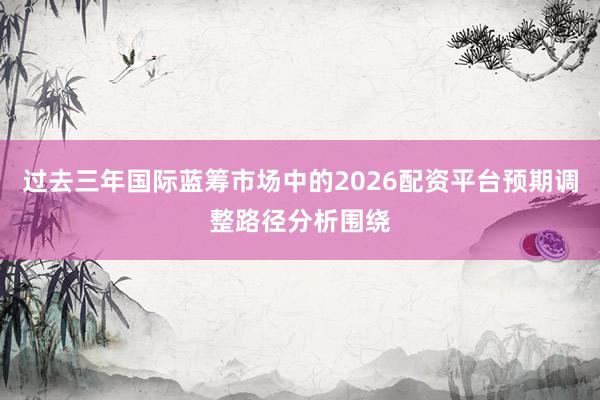 过去三年国际蓝筹市场中的2026配资平台预期调整路径分析围绕