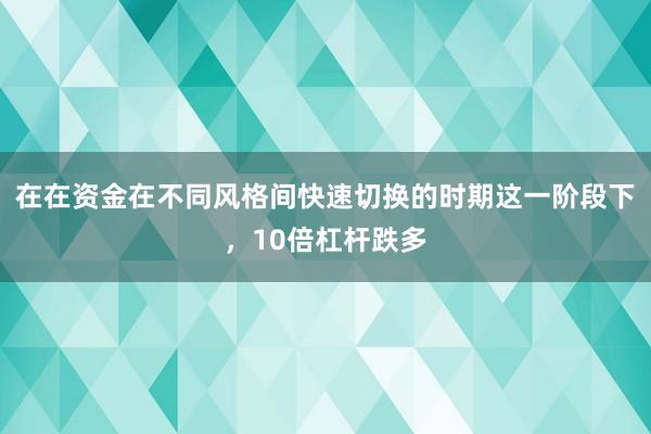 在在资金在不同风格间快速切换的时期这一阶段下，10倍杠杆跌多