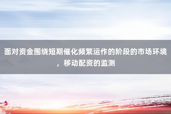 面对资金围绕短期催化频繁运作的阶段的市场环境，移动配资的监测