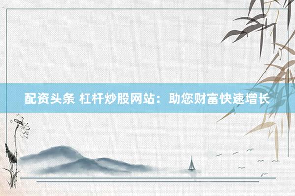 配资头条 杠杆炒股网站：助您财富快速增长